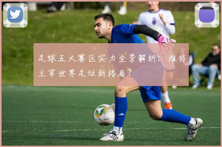 足球五大赛区实力全景解析：谁将主宰世界足坛新格局？