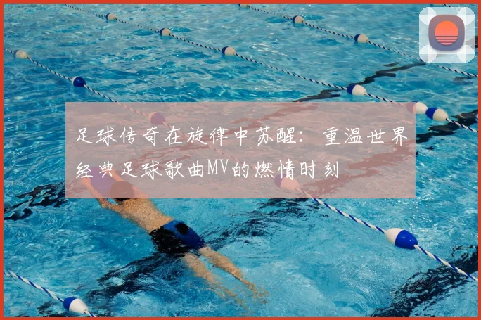 足球传奇在旋律中苏醒：重温世界经典足球歌曲MV的燃情时刻