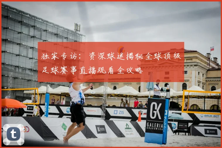 独家专访：资深球迷揭秘全球顶级足球赛事直播观看全攻略