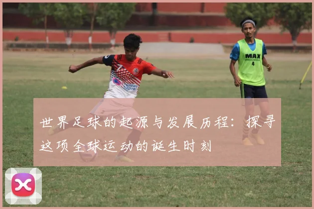 世界足球的起源与发展历程：探寻这项全球运动的诞生时刻