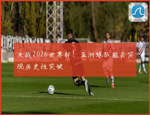 决战2026世界杯！亚洲球队能否实现历史性突破