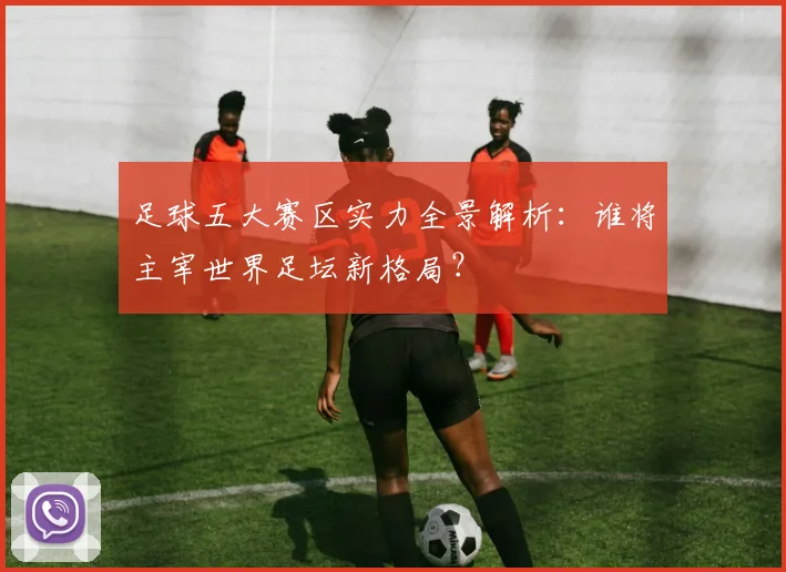 足球五大赛区实力全景解析：谁将主宰世界足坛新格局？