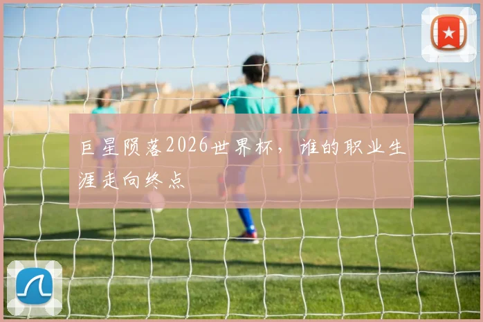 巨星陨落2026世界杯，谁的职业生涯走向终点