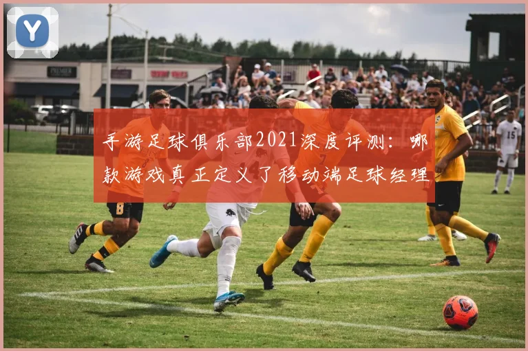 手游足球俱乐部2021深度评测：哪款游戏真正定义了移动端足球经理体验？